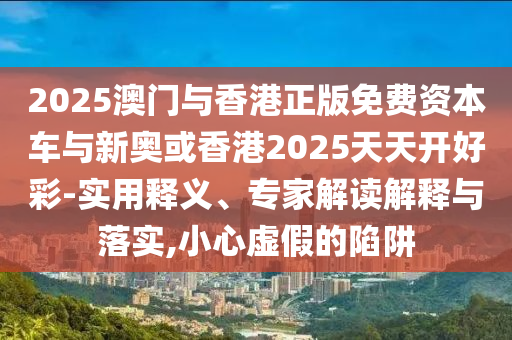 2025澳门与香港正版免费资本车与新奥或香港2025天天开好彩-实用释义、专家解读解释与落实,小心虚假的陷阱